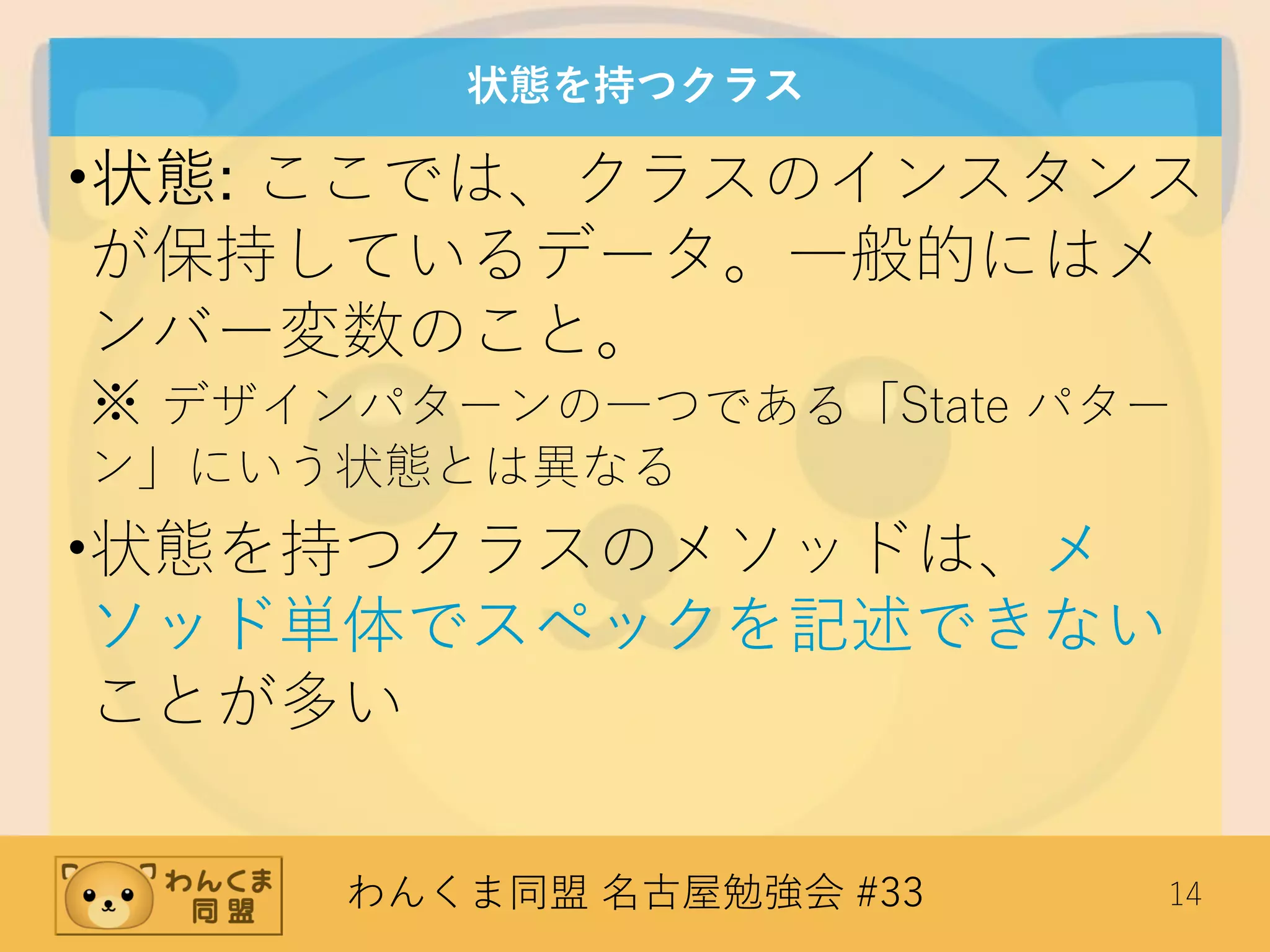 わんくま同盟 名古屋勉強会 #33 14
状態を持つクラス
•状態: ここでは、クラスのインスタンス
が保持しているデータ。一般的にはメ
ンバー変数のこと。
※ デザインパターンの一つである「State パター
ン」にいう状態とは異なる
•状態を持つクラスのメソッドは、メ
ソッド単体でスペックを記述できない
ことが多い
 