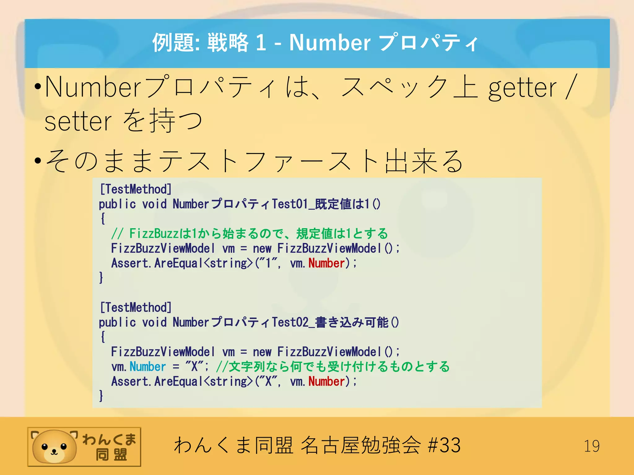 わんくま同盟 名古屋勉強会 #33 19
例題: 戦略 1 - Number プロパティ
•Numberプロパティは、スペック上 getter /
setter を持つ
•そのままテストファースト出来る
[TestMethod]
public void NumberプロパティTest01_既定値は1()
{
// FizzBuzzは1から始まるので、規定値は1とする
FizzBuzzViewModel vm = new FizzBuzzViewModel();
Assert.AreEqual<string>("1", vm.Number);
}
[TestMethod]
public void NumberプロパティTest02_書き込み可能()
{
FizzBuzzViewModel vm = new FizzBuzzViewModel();
vm.Number = "X"; //文字列なら何でも受け付けるものとする
Assert.AreEqual<string>("X", vm.Number);
}
 