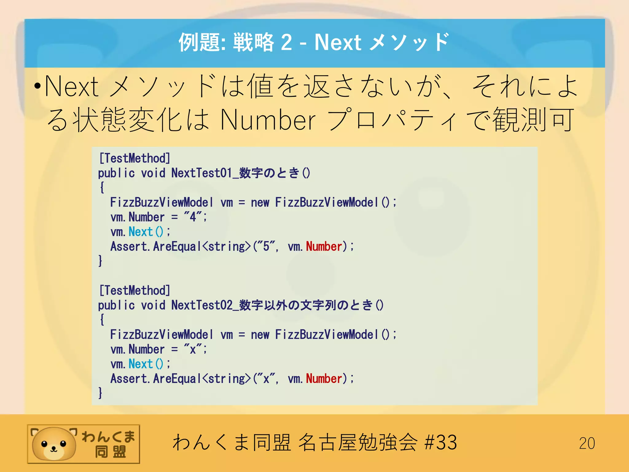 わんくま同盟 名古屋勉強会 #33 20
例題: 戦略 2 - Next メソッド
•Next メソッドは値を返さないが、それによ
る状態変化は Number プロパティで観測可
[TestMethod]
public void NextTest01_数字のとき()
{
FizzBuzzViewModel vm = new FizzBuzzViewModel();
vm.Number = "4";
vm.Next();
Assert.AreEqual<string>("5", vm.Number);
}
[TestMethod]
public void NextTest02_数字以外の文字列のとき()
{
FizzBuzzViewModel vm = new FizzBuzzViewModel();
vm.Number = "x";
vm.Next();
Assert.AreEqual<string>("x", vm.Number);
}
 