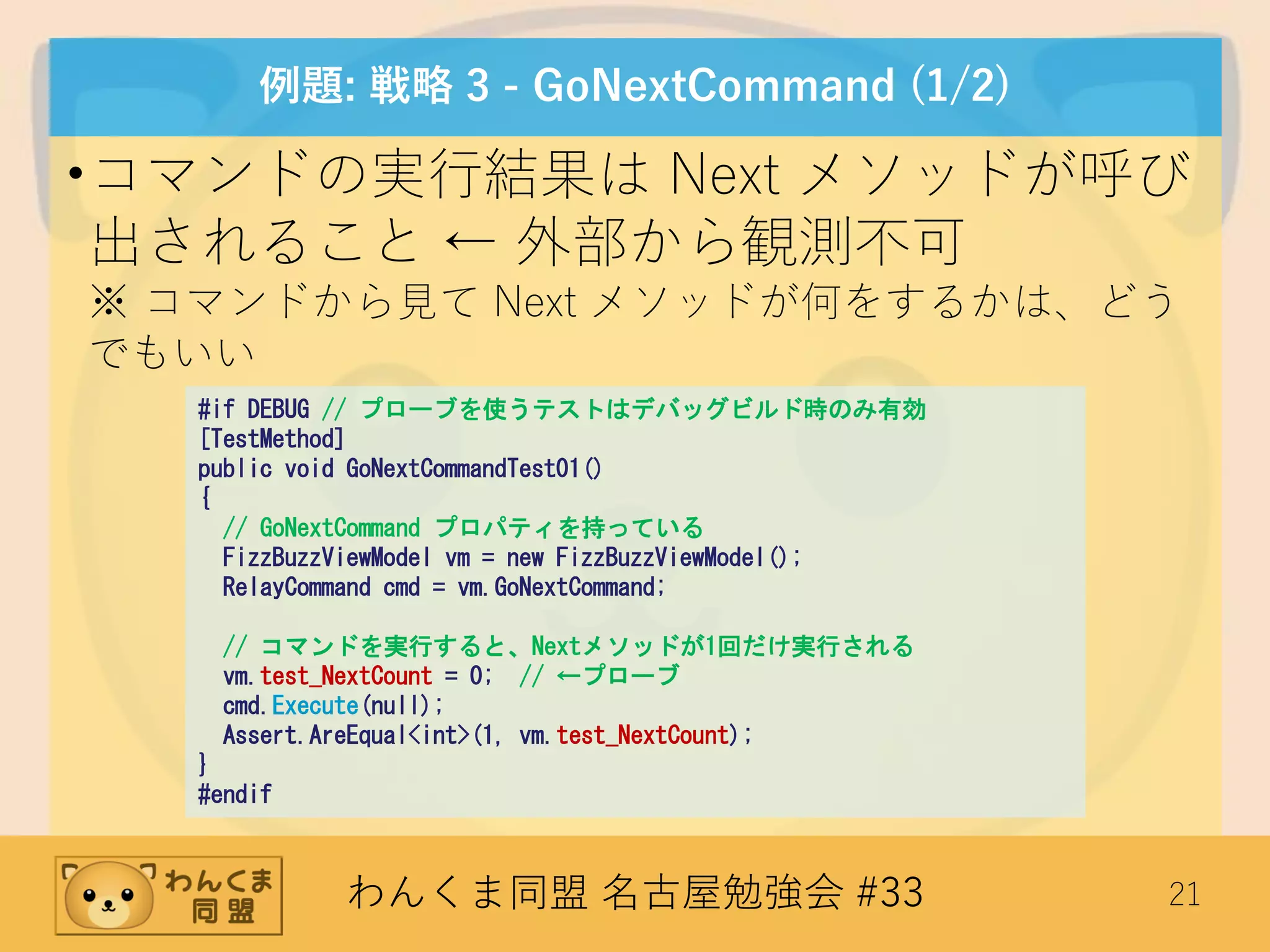 わんくま同盟 名古屋勉強会 #33 21
例題: 戦略 3 - GoNextCommand (1/2)
•コマンドの実行結果は Next メソッドが呼び
出されること ← 外部から観測不可
※ コマンドから見て Next メソッドが何をするかは、どう
でもいい
#if DEBUG // プローブを使うテストはデバッグビルド時のみ有効
[TestMethod]
public void GoNextCommandTest01()
{
// GoNextCommand プロパティを持っている
FizzBuzzViewModel vm = new FizzBuzzViewModel();
RelayCommand cmd = vm.GoNextCommand;
// コマンドを実行すると、Nextメソッドが1回だけ実行される
vm.test_NextCount = 0; // ←プローブ
cmd.Execute(null);
Assert.AreEqual<int>(1, vm.test_NextCount);
}
#endif
 