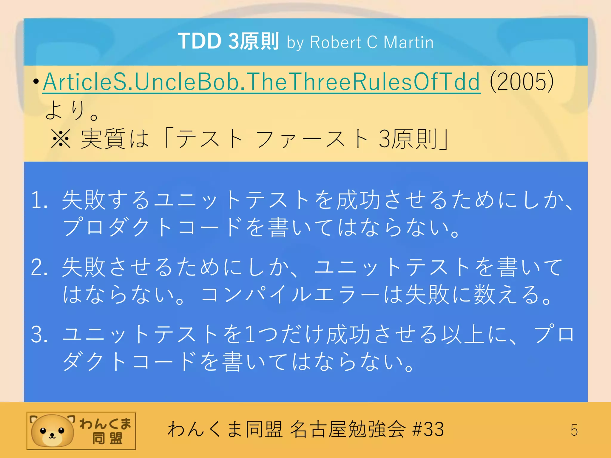わんくま同盟 名古屋勉強会 #33 5
TDD 3原則 by Robert C Martin
•ArticleS.UncleBob.TheThreeRulesOfTdd (2005)
より。
※ 実質は「テスト ファースト 3原則」
1. 失敗するユニットテストを成功させるためにしか、
プロダクトコードを書いてはならない。
2. 失敗させるためにしか、ユニットテストを書いて
はならない。コンパイルエラーは失敗に数える。
3. ユニットテストを1つだけ成功させる以上に、プロ
ダクトコードを書いてはならない。
 