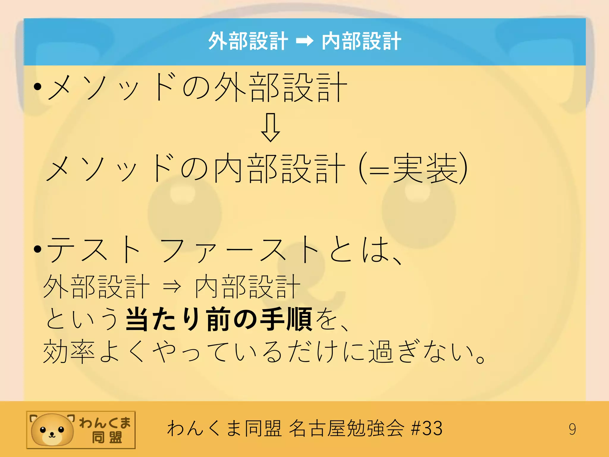 わんくま同盟 名古屋勉強会 #33 9
外部設計 ➡ 内部設計
•メソッドの外部設計
⇩
メソッドの内部設計 (=実装)
•テスト ファーストとは、
外部設計 ⇒ 内部設計
という当たり前の手順を、
効率よくやっているだけに過ぎない。
 