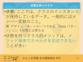 わんくま同盟 名古屋勉強会 #33 14
状態を持つクラス
•状態: ここでは、クラスのインスタンス
が保持しているデータ。一般的にはメ
ンバー変数のこと。
※ デザインパターンの一つである「State パター
ン」にいう状態とは異なる
•状態を持つクラスのメソッドは、メ
ソッド単体でスペックを記述できない
ことが多い
 