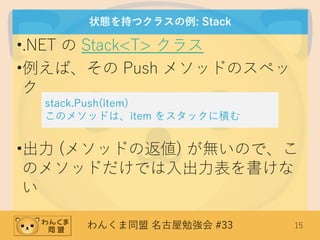 わんくま同盟 名古屋勉強会 #33 15
状態を持つクラスの例: Stack
•.NET の Stack<T> クラス
•例えば、その Push メソッドのスペッ
ク
•出力 (メソッドの返値) が無いので、こ
のメソッドだけでは入出力表を書けな
い
stack.Push(item)
このメソッドは、item をスタックに積む
 