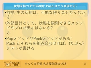 わんくま同盟 名古屋勉強会 #33 16
状態を持つクラスの例: Push はどう表現する?
•前提: 生の状態は、可能な限り見せたくない!
⇩
•外部設計として、状態を観測できるメソッ
ドやプロパティはないか?
⇩
•PopメソッドやPeekメソッドがある!
Push とそれらを組み合わせれば、(たぶん)
テストが書ける
 