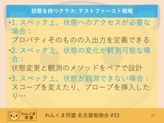 わんくま同盟 名古屋勉強会 #33 17
状態を持つクラス: テストファースト戦略
•1. スペック上、状態へのアクセスが必要な
場合：
プロパティそのものの入出力を定義できる
•2. スペック上、状態の変化が観測可能な場
合：
状態変更と観測のメソッドをペアで設計
•3. スペック上、状態が観測できない場合：
スコープを変えたり、プローブを挿入した
り…
 