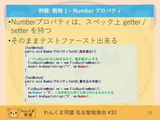 わんくま同盟 名古屋勉強会 #33 19
例題: 戦略 1 - Number プロパティ
•Numberプロパティは、スペック上 getter /
setter を持つ
•そのままテストファースト出来る
[TestMethod]
public void NumberプロパティTest01_既定値は1()
{
// FizzBuzzは1から始まるので、規定値は1とする
FizzBuzzViewModel vm = new FizzBuzzViewModel();
Assert.AreEqual<string>("1", vm.Number);
}
[TestMethod]
public void NumberプロパティTest02_書き込み可能()
{
FizzBuzzViewModel vm = new FizzBuzzViewModel();
vm.Number = "X"; //文字列なら何でも受け付けるものとする
Assert.AreEqual<string>("X", vm.Number);
}
 