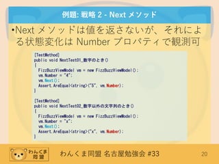 わんくま同盟 名古屋勉強会 #33 20
例題: 戦略 2 - Next メソッド
•Next メソッドは値を返さないが、それによ
る状態変化は Number プロパティで観測可
[TestMethod]
public void NextTest01_数字のとき()
{
FizzBuzzViewModel vm = new FizzBuzzViewModel();
vm.Number = "4";
vm.Next();
Assert.AreEqual<string>("5", vm.Number);
}
[TestMethod]
public void NextTest02_数字以外の文字列のとき()
{
FizzBuzzViewModel vm = new FizzBuzzViewModel();
vm.Number = "x";
vm.Next();
Assert.AreEqual<string>("x", vm.Number);
}
 