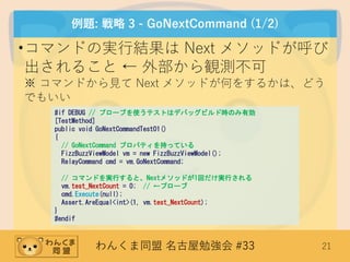 わんくま同盟 名古屋勉強会 #33 21
例題: 戦略 3 - GoNextCommand (1/2)
•コマンドの実行結果は Next メソッドが呼び
出されること ← 外部から観測不可
※ コマンドから見て Next メソッドが何をするかは、どう
でもいい
#if DEBUG // プローブを使うテストはデバッグビルド時のみ有効
[TestMethod]
public void GoNextCommandTest01()
{
// GoNextCommand プロパティを持っている
FizzBuzzViewModel vm = new FizzBuzzViewModel();
RelayCommand cmd = vm.GoNextCommand;
// コマンドを実行すると、Nextメソッドが1回だけ実行される
vm.test_NextCount = 0; // ←プローブ
cmd.Execute(null);
Assert.AreEqual<int>(1, vm.test_NextCount);
}
#endif
 