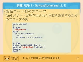 わんくま同盟 名古屋勉強会 #33 22
例題: 戦略 3 - GoNextCommand (2/2)
•製品コード側のプローブ
Next メソッドが呼び出された回数を調査するため
のプローブの例
public void Next()
{
#if DEBUG
test_NextCount++;
#endif
int n = this.GetNumber();
if (n > 0)
this.Number = (n + 1).ToString();
}
#if DEBUG
#region テスト時だけ利用するコード
public int test_NextCount { get; set; }
#endregion
#endif
 