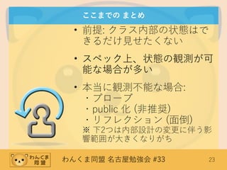 わんくま同盟 名古屋勉強会 #33 23
ここまでの まとめ
• 前提: クラス内部の状態はで
きるだけ見せたくない
• スペック上、状態の観測が可
能な場合が多い
• 本当に観測不能な場合:
・プローブ
・public 化 (非推奨)
・リフレクション (面倒)
※ 下2つは内部設計の変更に伴う影
響範囲が大きくなりがち
 