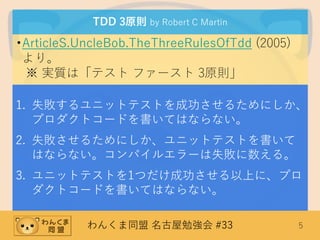 わんくま同盟 名古屋勉強会 #33 5
TDD 3原則 by Robert C Martin
•ArticleS.UncleBob.TheThreeRulesOfTdd (2005)
より。
※ 実質は「テスト ファースト 3原則」
1. 失敗するユニットテストを成功させるためにしか、
プロダクトコードを書いてはならない。
2. 失敗させるためにしか、ユニットテストを書いて
はならない。コンパイルエラーは失敗に数える。
3. ユニットテストを1つだけ成功させる以上に、プロ
ダクトコードを書いてはならない。
 