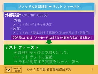 わんくま同盟 名古屋勉強会 #33 8
メソッドの外部設計 ➡ テスト ファースト
外部設計 external design
・外観
メソッドのシグネチャを決定
・反応
メソッドの、引数に対する返値や (外から見える) 副作用。
テスト ファースト
外部設計からひとつ取り出して、
ユニット テストに変換
⇒ それに対応する実装をしたら、次へ
OOP風にいえば「メッセージに対する (外部から見た) 振る舞い」
 