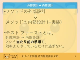 わんくま同盟 名古屋勉強会 #33 9
外部設計 ➡ 内部設計
•メソッドの外部設計
⇩
メソッドの内部設計 (=実装)
•テスト ファーストとは、
外部設計 ⇒ 内部設計
という当たり前の手順を、
効率よくやっているだけに過ぎない。
 