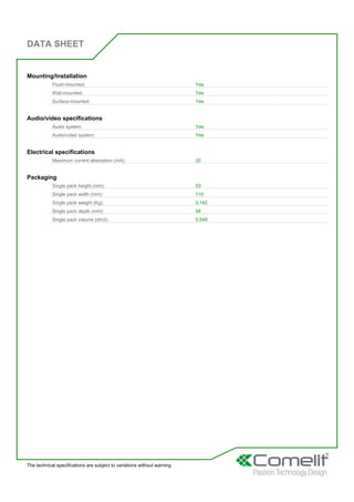 DATA SHEET
The technical specifications are subject to variations without warning
Mounting/Installation
Flush-mounted: Yes
Wall-mounted: Yes
Surface-mounted: Yes
Audio/video specifications
Audio system: Yes
Audio/video system: Yes
Electrical specifications
Maximum current absorption (mA): 20
Packaging
Single pack height (mm): 53
Single pack width (mm): 110
Single pack weight (Kg): 0,142
Single pack depth (mm): 94
Single pack volume (dm3): 0,548
 