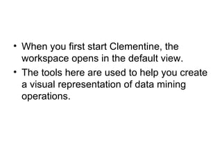 When you first start Clementine, the workspace opens in the default view. The tools here are used to help you create a visual representation of data mining operations. 