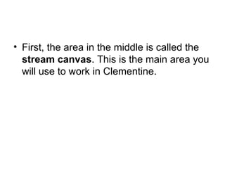 First, the area in the middle is called the  stream canvas . This is the main area you will use to work in Clementine. 