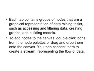Each tab contains groups of nodes that are a graphical representation of data mining tasks, such as accessing and filtering data, creating graphs, and building models. To add nodes to the canvas, double-click icons from the node palettes or drag and drop them onto the canvas. You then connect them to create a  stream , representing the flow of data. 