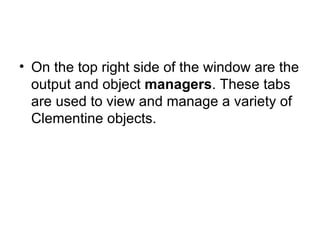 On the top right side of the window are the output and object  managers . These tabs are used to view and manage a variety of Clementine objects. 