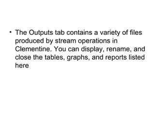 The Outputs tab contains a variety of files produced by stream operations in Clementine. You can display, rename, and close the tables, graphs, and reports listed here  