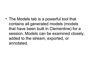 The Models tab is a powerful tool that contains all generated models (models that have been built in Clementine) for a session. Models can be examined closely, added to the stream, exported, or annotated. 