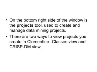 On the bottom right side of the window is the  projects  tool, used to create and manage data mining projects. There are two ways to view projects you create in Clementine--Classes view and CRISP-DM view. 