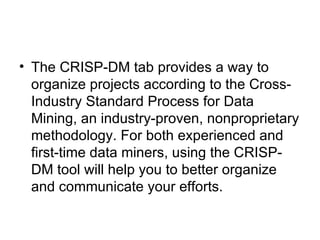 The CRISP-DM tab provides a way to organize projects according to the Cross-Industry Standard Process for Data Mining, an industry-proven, nonproprietary methodology. For both experienced and first-time data miners, using the CRISP-DM tool will help you to better organize and communicate your efforts. 