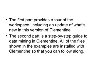 The first part provides a tour of the workspace, including an update of what's new in this version of Clementine.  The second part is a step-by-step guide to data mining in Clementine. All of the files shown in the examples are installed with Clementine so that you can follow along.  