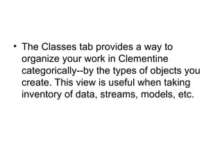 The Classes tab provides a way to organize your work in Clementine categorically--by the types of objects you create. This view is useful when taking inventory of data, streams, models, etc. 