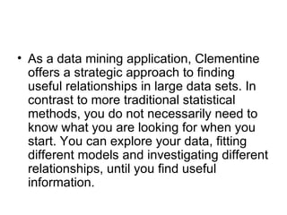 As a data mining application, Clementine offers a strategic approach to finding useful relationships in large data sets. In contrast to more traditional statistical methods, you do not necessarily need to know what you are looking for when you start. You can explore your data, fitting different models and investigating different relationships, until you find useful information. 