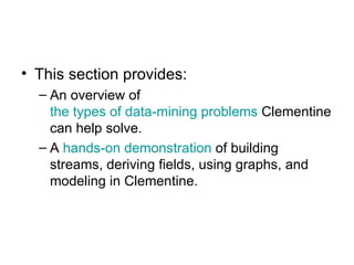 This section provides: An overview of  the types of data-mining problems  Clementine can help solve.  A  hands-on demonstration  of building streams, deriving fields, using graphs, and modeling in Clementine. 