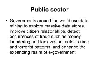 Public sector Governments around the world use data mining to explore massive data stores, improve citizen relationships, detect occurrences of fraud such as money laundering and tax evasion, detect crime and terrorist patterns, and enhance the expanding realm of e-government  