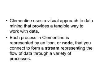 Clementine uses a visual approach to data mining that provides a tangible way to work with data.  Each process in Clementine is represented by an icon, or  node , that you connect to form a  stream  representing the flow of data through a variety of processes. 