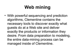Web mining With powerful sequencing and prediction algorithms, Clementine contains the necessary tools to discover exactly what guests do at a Web site and deliver exactly the products or information they desire. From data preparation to modeling, the entire data-mining process can be managed inside of Clementine. 