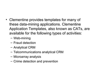 Clementine provides templates for many of these data-mining applications. Clementine Application Templates, also known as CATs, are available for the following types of activities: Web-mining  Fraud detection  Analytical CRM  Telcommunications analytical CRM  Microarray analysis  Crime detection and prevention 