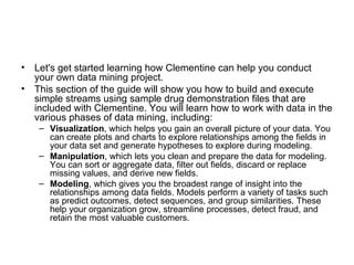 Let's get started learning how Clementine can help you conduct your own data mining project. This section of the guide will show you how to build and execute simple streams using sample drug demonstration files that are included with Clementine. You will learn how to work with data in the various phases of data mining, including: Visualization , which helps you gain an overall picture of your data. You can create plots and charts to explore relationships among the fields in your data set and generate hypotheses to explore during modeling.  Manipulation , which lets you clean and prepare the data for modeling. You can sort or aggregate data, filter out fields, discard or replace missing values, and derive new fields.  Modeling , which gives you the broadest range of insight into the relationships among data fields. Models perform a variety of tasks such as predict outcomes, detect sequences, and group similarities. These help your organization grow, streamline processes, detect fraud, and retain the most valuable customers.  