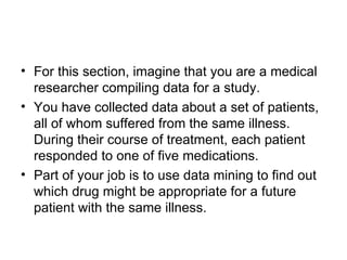 For this section, imagine that you are a medical researcher compiling data for a study.  You have collected data about a set of patients, all of whom suffered from the same illness. During their course of treatment, each patient responded to one of five medications.  Part of your job is to use data mining to find out which drug might be appropriate for a future patient with the same illness.  