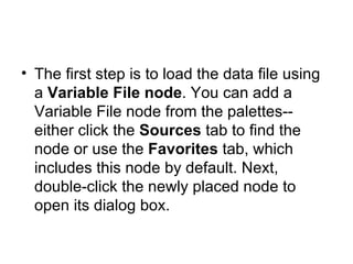 The first step is to load the data file using a  Variable File node . You can add a Variable File node from the palettes--either click the  Sources  tab to find the node or use the  Favorites  tab, which includes this node by default. Next, double-click the newly placed node to open its dialog box.  