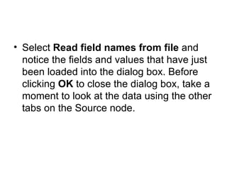 Select  Read field names from file  and notice the fields and values that have just been loaded into the dialog box. Before clicking  OK  to close the dialog box, take a moment to look at the data using the other tabs on the Source node. 