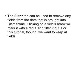 The  Filter  tab can be used to remove any fields from the data that is brought into Clementine. Clicking on a field's arrow will mark it with a red X and filter it out. For this tutorial, though, we want to keep all fields.  
