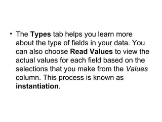 The  Types  tab helps you learn more about the type of fields in your data. You can also choose  Read Values  to view the actual values for each field based on the selections that you make from the  Values  column. This process is known as  instantiation . 
