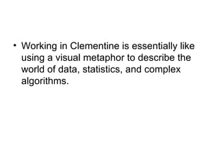 Working in Clementine is essentially like using a visual metaphor to describe the world of data, statistics, and complex algorithms.  