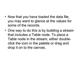 Now that you have loaded the data file, you may want to glance at the values for some of the records.  One way to do this is by building a stream that includes a Table node. To place a Table node in the stream, either double-click the icon in the palette or drag and drop it on to the canvas. 