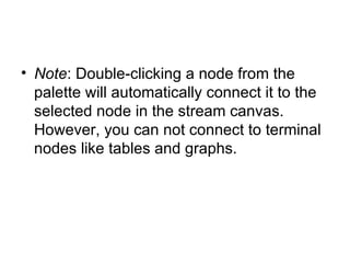 Note : Double-clicking a node from the palette will automatically connect it to the selected node in the stream canvas. However, you can not connect to terminal nodes like tables and graphs. 