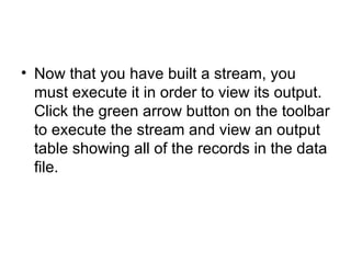 Now that you have built a stream, you must execute it in order to view its output. Click the green arrow button on the toolbar to execute the stream and view an output table showing all of the records in the data file.  