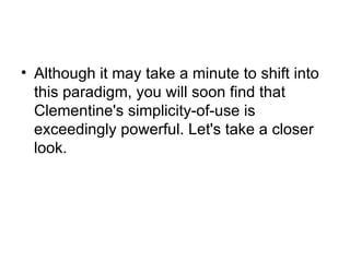 Although it may take a minute to shift into this paradigm, you will soon find that Clementine's simplicity-of-use is exceedingly powerful. Let's take a closer look. 