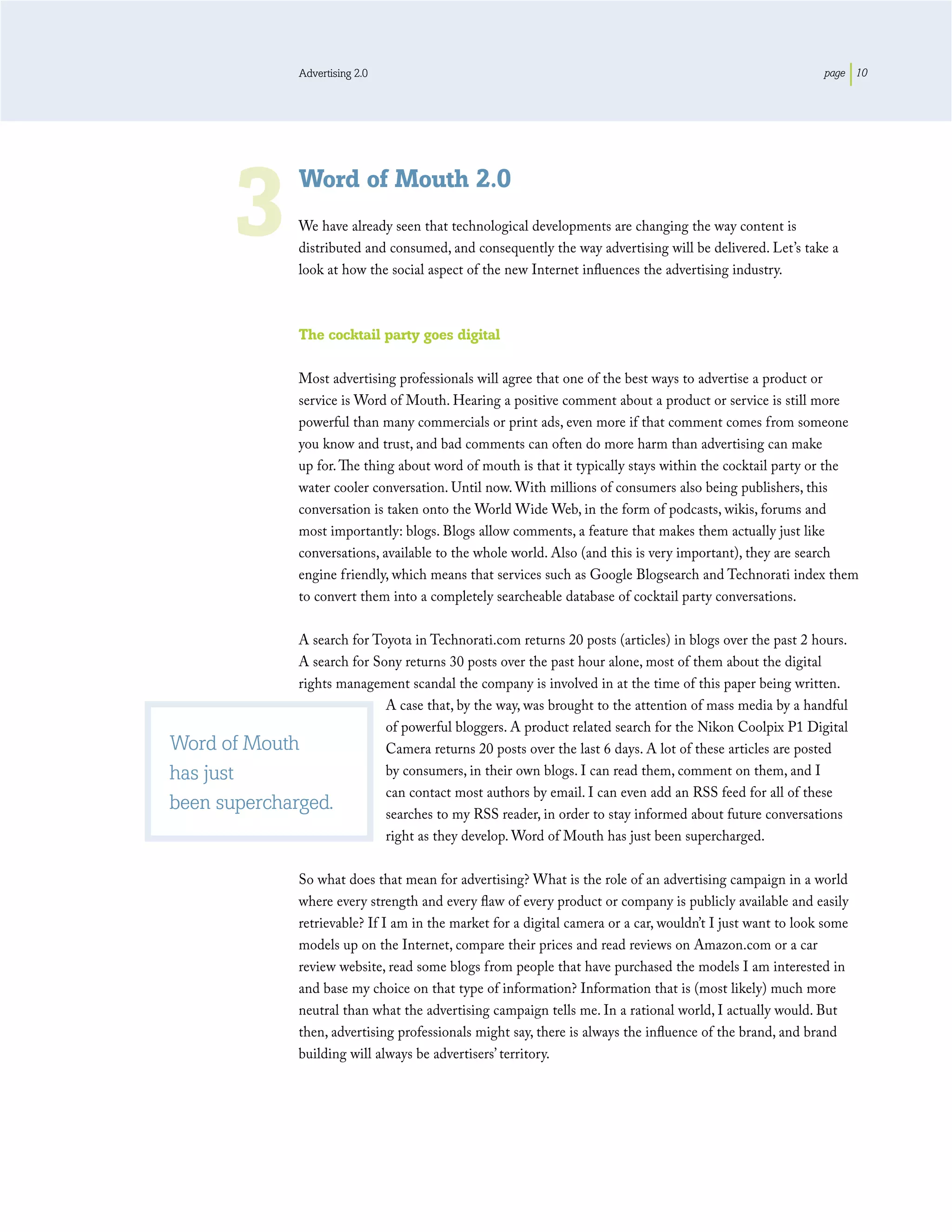 Advertising 2.0                                                                               page 10




          3
                     Word of Mouth 2.0
                     We have already seen that technological developments are changing the way content is
                     distributed and consumed, and consequently the way advertising will be delivered. Let’s take a
                     look at how the social aspect of the new Internet inﬂuences the advertising industry.



                     The cocktail party goes digital

                     Most advertising professionals will agree that one of the best ways to advertise a product or
                     service is Word of Mouth. Hearing a positive comment about a product or service is still more
                     powerful than many commercials or print ads, even more if that comment comes from someone
                     you know and trust, and bad comments can often do more harm than advertising can make
                     up for. The thing about word of mouth is that it typically stays within the cocktail party or the
                     water cooler conversation. Until now. With millions of consumers also being publishers, this
                     conversation is taken onto the World Wide Web, in the form of podcasts, wikis, forums and
                     most importantly: blogs. Blogs allow comments, a feature that makes them actually just like
                     conversations, available to the whole world. Also (and this is very important), they are search
                     engine friendly, which means that services such as Google Blogsearch and Technorati index them
                     to convert them into a completely searcheable database of cocktail party conversations.

              A search for Toyota in Technorati.com returns 20 posts (articles) in blogs over the past 2 hours.
              A search for Sony returns 30 posts over the past hour alone, most of them about the digital
              rights management scandal the company is involved in at the time of this paper being written.
                             A case that, by the way, was brought to the attention of mass media by a handful
                             of powerful bloggers. A product related search for the Nikon Coolpix P1 Digital
Word of Mouth                Camera returns 20 posts over the last 6 days. A lot of these articles are posted
has just                     by consumers, in their own blogs. I can read them, comment on them, and I
                             can contact most authors by email. I can even add an RSS feed for all of these
been supercharged.           searches to my RSS reader, in order to stay informed about future conversations
                             right as they develop. Word of Mouth has just been supercharged.

                     So what does that mean for advertising? What is the role of an advertising campaign in a world
                     where every strength and every ﬂaw of every product or company is publicly available and easily
                     retrievable? If I am in the market for a digital camera or a car, wouldn’t I just want to look some
                     models up on the Internet, compare their prices and read reviews on Amazon.com or a car
                     review website, read some blogs from people that have purchased the models I am interested in
                     and base my choice on that type of information? Information that is (most likely) much more
                     neutral than what the advertising campaign tells me. In a rational world, I actually would. But
                     then, advertising professionals might say, there is always the inﬂuence of the brand, and brand
                     building will always be advertisers’ territory.
 