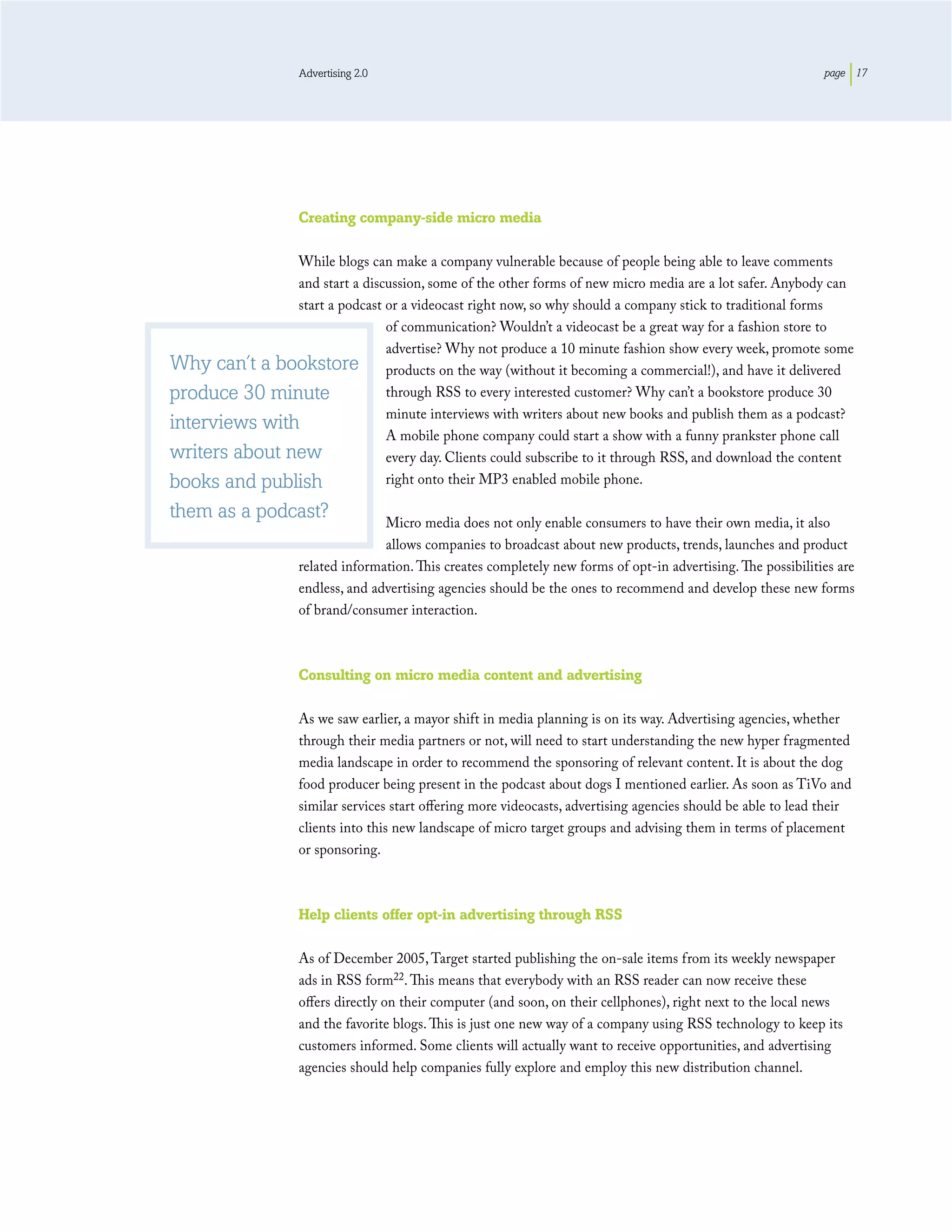 Advertising 2.0                                                                              page 17




                    Creating company-side micro media

               While blogs can make a company vulnerable because of people being able to leave comments
               and start a discussion, some of the other forms of new micro media are a lot safer. Anybody can
               start a podcast or a videocast right now, so why should a company stick to traditional forms
                               of communication? Wouldn’t a videocast be a great way for a fashion store to
                               advertise? Why not produce a 10 minute fashion show every week, promote some
Why can’t a bookstore products on the way (without it becoming a commercial!), and have it delivered
produce 30 minute              through RSS to every interested customer? Why can’t a bookstore produce 30
                               minute interviews with writers about new books and publish them as a podcast?
interviews with
                               A mobile phone company could start a show with a funny prankster phone call
writers about new              every day. Clients could subscribe to it through RSS, and download the content
books and publish              right onto their MP3 enabled mobile phone.

them as a podcast?                 Micro media does not only enable consumers to have their own media, it also
                                   allows companies to broadcast about new products, trends, launches and product
                    related information. This creates completely new forms of opt-in advertising. The possibilities are
                    endless, and advertising agencies should be the ones to recommend and develop these new forms
                    of brand/consumer interaction.



                    Consulting on micro media content and advertising

                    As we saw earlier, a mayor shift in media planning is on its way. Advertising agencies, whether
                    through their media partners or not, will need to start understanding the new hyper fragmented
                    media landscape in order to recommend the sponsoring of relevant content. It is about the dog
                    food producer being present in the podcast about dogs I mentioned earlier. As soon as TiVo and
                    similar services start oﬀering more videocasts, advertising agencies should be able to lead their
                    clients into this new landscape of micro target groups and advising them in terms of placement
                    or sponsoring.



                    Help clients offer opt-in advertising through RSS

                    As of December 2005, Target started publishing the on-sale items from its weekly newspaper
                    ads in RSS form22. This means that everybody with an RSS reader can now receive these
                    oﬀers directly on their computer (and soon, on their cellphones), right next to the local news
                    and the favorite blogs. This is just one new way of a company using RSS technology to keep its
                    customers informed. Some clients will actually want to receive opportunities, and advertising
                    agencies should help companies fully explore and employ this new distribution channel.
 