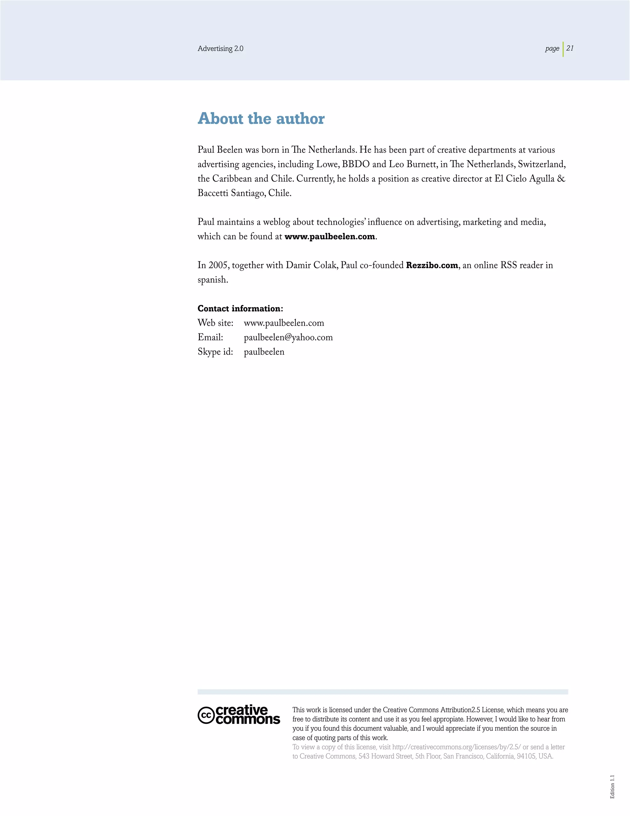 Advertising 2.0                                                                                                        page 21




About the author
Paul Beelen was born in The Netherlands. He has been part of creative departments at various
advertising agencies, including Lowe, BBDO and Leo Burnett, in The Netherlands, Switzerland,
the Caribbean and Chile. Currently, he holds a position as creative director at El Cielo Agulla &
Baccetti Santiago, Chile.

Paul maintains a weblog about technologies’ inﬂuence on advertising, marketing and media,
which can be found at www.paulbeelen.com.

In 2005, together with Damir Colak, Paul co-founded Rezzibo.com, an online RSS reader in
spanish.

Contact information:
Web site:         www.paulbeelen.com
Email:            paulbeelen@yahoo.com
Skype id:         paulbeelen




                            This work is licensed under the Creative Commons Attribution2.5 License, which means you are
                            free to distribute its content and use it as you feel appropiate. However, I would like to hear from
                            you if you found this document valuable, and I would appreciate if you mention the source in
                            case of quoting parts of this work.
                            To view a copy of this license, visit http://creativecommons.org/licenses/by/2.5/ or send a letter
                            to Creative Commons, 543 Howard Street, 5th Floor, San Francisco, California, 94105, USA.
                                                                                                                                   Edition 1.1
 