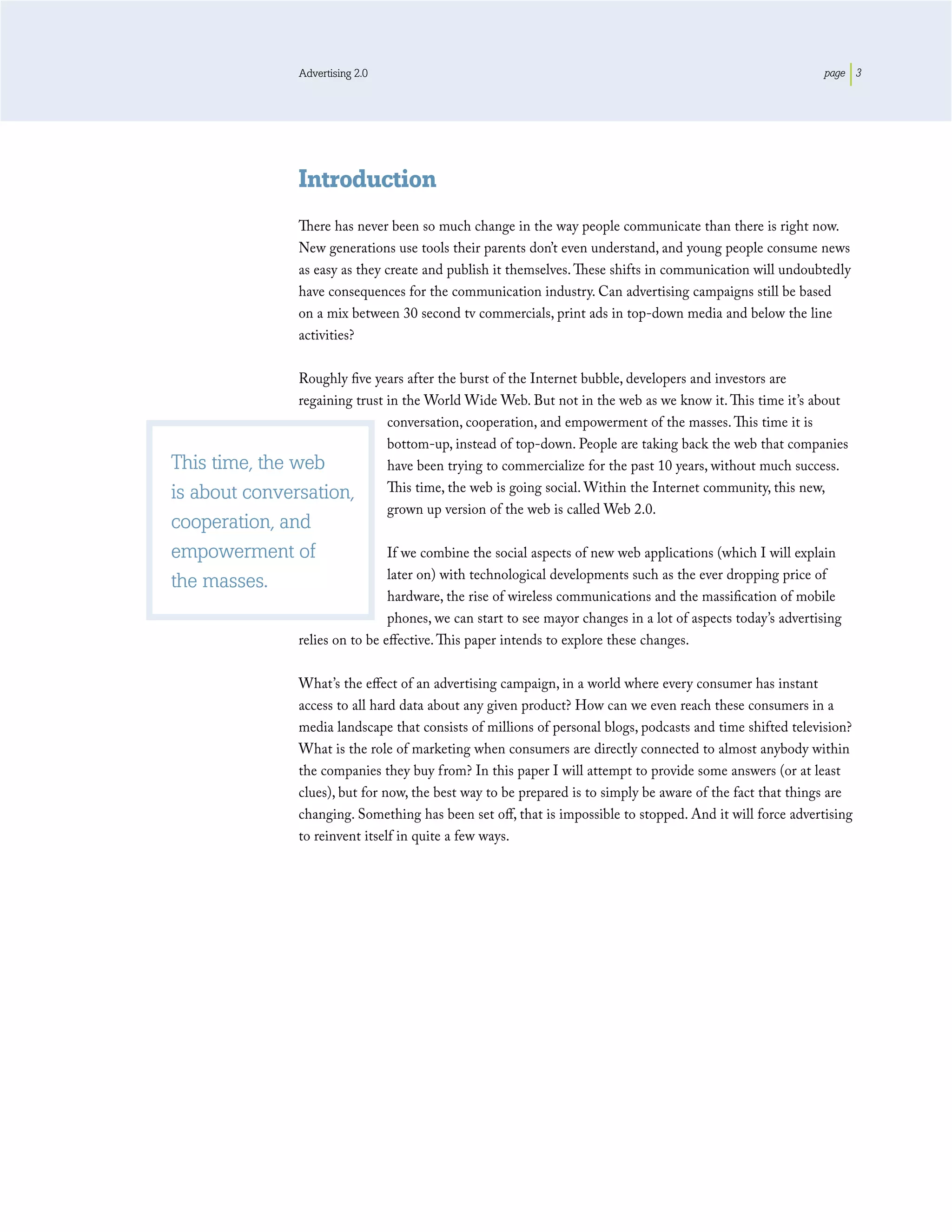 Advertising 2.0                                                                               page 3




                    Introduction
                    There has never been so much change in the way people communicate than there is right now.
                    New generations use tools their parents don’t even understand, and young people consume news
                    as easy as they create and publish it themselves. These shifts in communication will undoubtedly
                    have consequences for the communication industry. Can advertising campaigns still be based
                    on a mix between 30 second tv commercials, print ads in top-down media and below the line
                    activities?

                Roughly ﬁve years after the burst of the Internet bubble, developers and investors are
                regaining trust in the World Wide Web. But not in the web as we know it. This time it’s about
                                conversation, cooperation, and empowerment of the masses. This time it is
                                bottom-up, instead of top-down. People are taking back the web that companies
This time, the web              have been trying to commercialize for the past 10 years, without much success.
is about conversation,          This time, the web is going social. Within the Internet community, this new,
                                grown up version of the web is called Web 2.0.
cooperation, and
empowerment of                       If we combine the social aspects of new web applications (which I will explain
                                     later on) with technological developments such as the ever dropping price of
the masses.
                                     hardware, the rise of wireless communications and the massiﬁcation of mobile
                                     phones, we can start to see mayor changes in a lot of aspects today’s advertising
                    relies on to be eﬀective. This paper intends to explore these changes.

                    What’s the eﬀect of an advertising campaign, in a world where every consumer has instant
                    access to all hard data about any given product? How can we even reach these consumers in a
                    media landscape that consists of millions of personal blogs, podcasts and time shifted television?
                    What is the role of marketing when consumers are directly connected to almost anybody within
                    the companies they buy from? In this paper I will attempt to provide some answers (or at least
                    clues), but for now, the best way to be prepared is to simply be aware of the fact that things are
                    changing. Something has been set oﬀ, that is impossible to stopped. And it will force advertising
                    to reinvent itself in quite a few ways.
 